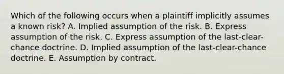 Which of the following occurs when a plaintiff implicitly assumes a known risk? A. Implied assumption of the risk. B. Express assumption of the risk. C. Express assumption of the last-clear-chance doctrine. D. Implied assumption of the last-clear-chance doctrine. E. Assumption by contract.