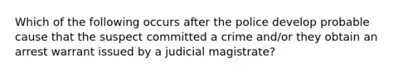 Which of the following occurs after the police develop probable cause that the suspect committed a crime and/or they obtain an arrest warrant issued by a judicial magistrate?