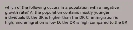 which of the following occurs in a population with a negative growth rate? A. the population contains mostly younger individuals B. the BR is higher than the DR C. immigration is high, and emigration is low D. the DR is high compared to the BR