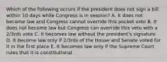 Which of the following occurs if the president does not sign a bill within 10 days while Congress is in session? A. It does not become law and Congress cannot override this pocket veto B. It does not become law but Congress can override this veto with a 2/3rds vote C. It becomes law without the president's signature D. It become law only if 2/3rds of the House and Senate voted for it in the first place E. It becomes law only if the Supreme Court rules that it is constitutional