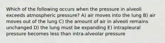 Which of the following occurs when the pressure in alveoli exceeds atmospheric pressure? A) air moves into the lung B) air moves out of the lung C) the amount of air in alveoli remains unchanged D) the lung must be expanding E) intrapleural pressure becomes less than intra-alveolar pressure