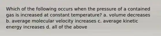 Which of the following occurs when the pressure of a contained gas is increased at constant temperature? a. volume decreases b. average molecular velocity increases c. average kinetic energy increases d. all of the above