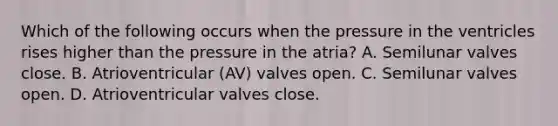 Which of the following occurs when the pressure in the ventricles rises higher than the pressure in the atria? A. Semilunar valves close. B. Atrioventricular (AV) valves open. C. Semilunar valves open. D. Atrioventricular valves close.