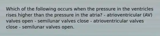 Which of the following occurs when the pressure in the ventricles rises higher than the pressure in the atria? - atrioventricular (AV) valves open - semilunar valves close - atrioventricular valves close - semilunar valves open.