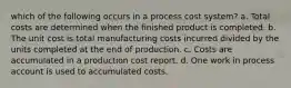 which of the following occurs in a process cost system? a. Total costs are determined when the finished product is completed. b. The unit cost is total manufacturing costs incurred divided by the units completed at the end of production. c. Costs are accumulated in a production cost report. d. One work in process account is used to accumulated costs.