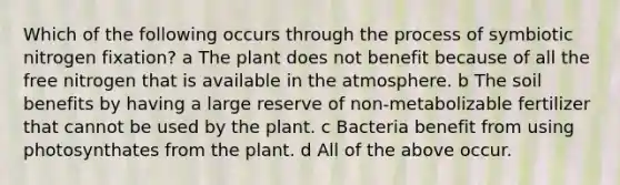 Which of the following occurs through the process of symbiotic nitrogen fixation? a The plant does not benefit because of all the free nitrogen that is available in the atmosphere. b The soil benefits by having a large reserve of non-metabolizable fertilizer that cannot be used by the plant. c Bacteria benefit from using photosynthates from the plant. d All of the above occur.