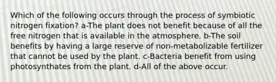 Which of the following occurs through the process of symbiotic nitrogen fixation? a-The plant does not benefit because of all the free nitrogen that is available in the atmosphere. b-The soil benefits by having a large reserve of non-metabolizable fertilizer that cannot be used by the plant. c-Bacteria benefit from using photosynthates from the plant. d-All of the above occur.