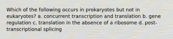 Which of the following occurs in prokaryotes but not in eukaryotes? a. concurrent transcription and translation b. gene regulation c. translation in the absence of a ribosome d. post-transcriptional splicing