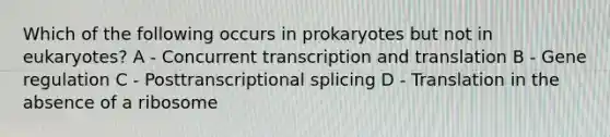 Which of the following occurs in prokaryotes but not in eukaryotes? A - Concurrent transcription and translation B - Gene regulation C - Posttranscriptional splicing D - Translation in the absence of a ribosome