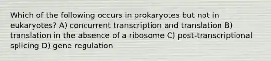 Which of the following occurs in prokaryotes but not in eukaryotes? A) concurrent transcription and translation B) translation in the absence of a ribosome C) post-transcriptional splicing D) gene regulation