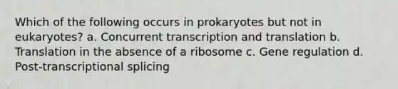 Which of the following occurs in prokaryotes but not in eukaryotes? a. Concurrent transcription and translation b. Translation in the absence of a ribosome c. Gene regulation d. Post-transcriptional splicing