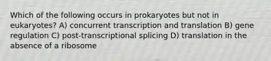 Which of the following occurs in prokaryotes but not in eukaryotes? A) concurrent transcription and translation B) gene regulation C) post-transcriptional splicing D) translation in the absence of a ribosome