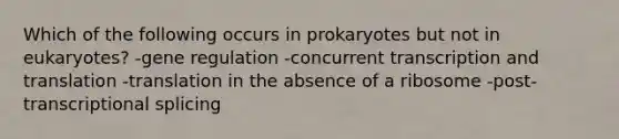 Which of the following occurs in prokaryotes but not in eukaryotes? -gene regulation -concurrent <a href='https://www.questionai.com/knowledge/kWsjwWywkN-transcription-and-translation' class='anchor-knowledge'>transcription and translation</a> -translation in the absence of a ribosome -post-transcriptional splicing