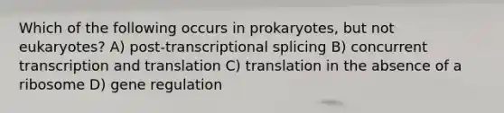 Which of the following occurs in prokaryotes, but not eukaryotes? A) post-transcriptional splicing B) concurrent transcription and translation C) translation in the absence of a ribosome D) gene regulation