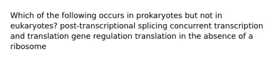 Which of the following occurs in prokaryotes but not in eukaryotes? post-transcriptional splicing concurrent transcription and translation gene regulation translation in the absence of a ribosome