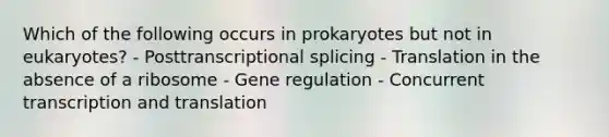 Which of the following occurs in prokaryotes but not in eukaryotes? - Posttranscriptional splicing - Translation in the absence of a ribosome - Gene regulation - Concurrent transcription and translation