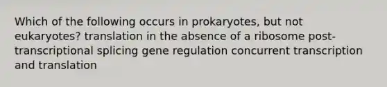 Which of the following occurs in prokaryotes, but not eukaryotes? translation in the absence of a ribosome post-transcriptional splicing gene regulation concurrent transcription and translation