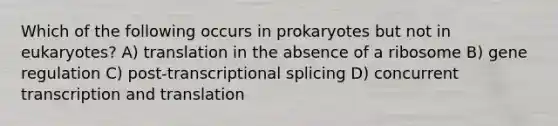 Which of the following occurs in prokaryotes but not in eukaryotes? A) translation in the absence of a ribosome B) gene regulation C) post-transcriptional splicing D) concurrent <a href='https://www.questionai.com/knowledge/kWsjwWywkN-transcription-and-translation' class='anchor-knowledge'>transcription and translation</a>