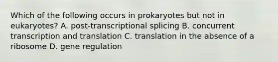 Which of the following occurs in prokaryotes but not in eukaryotes? A. post-transcriptional splicing B. concurrent transcription and translation C. translation in the absence of a ribosome D. gene regulation