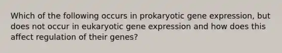 Which of the following occurs in prokaryotic gene expression, but does not occur in eukaryotic gene expression and how does this affect regulation of their genes?