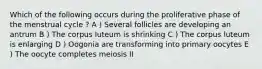 Which of the following occurs during the proliferative phase of the menstrual cycle ? A ) Several follicles are developing an antrum B ) The corpus luteum is shrinking C ) The corpus luteum is enlarging D ) Oogonia are transforming into primary oocytes E ) The oocyte completes meiosis II