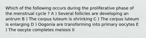 Which of the following occurs during the proliferative phase of the menstrual cycle ? A ) Several follicles are developing an antrum B ) The corpus luteum is shrinking C ) The corpus luteum is enlarging D ) Oogonia are transforming into primary oocytes E ) The oocyte completes meiosis II