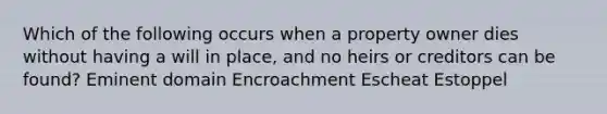 Which of the following occurs when a property owner dies without having a will in place, and no heirs or creditors can be found? Eminent domain Encroachment Escheat Estoppel