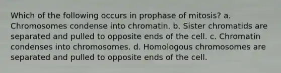 Which of the following occurs in prophase of mitosis? a. Chromosomes condense into chromatin. b. Sister chromatids are separated and pulled to opposite ends of the cell. c. Chromatin condenses into chromosomes. d. Homologous chromosomes are separated and pulled to opposite ends of the cell.