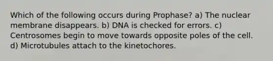 Which of the following occurs during Prophase? a) The nuclear membrane disappears. b) DNA is checked for errors. c) Centrosomes begin to move towards opposite poles of the cell. d) Microtubules attach to the kinetochores.