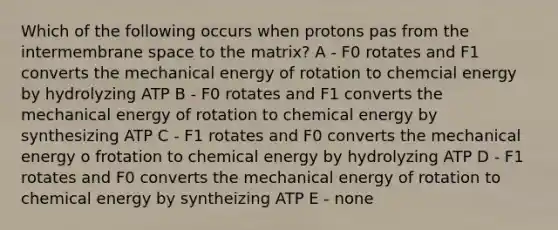 Which of the following occurs when protons pas from the intermembrane space to the matrix? A - F0 rotates and F1 converts the mechanical energy of rotation to chemcial energy by hydrolyzing ATP B - F0 rotates and F1 converts the mechanical energy of rotation to chemical energy by synthesizing ATP C - F1 rotates and F0 converts the mechanical energy o frotation to chemical energy by hydrolyzing ATP D - F1 rotates and F0 converts the mechanical energy of rotation to chemical energy by syntheizing ATP E - none