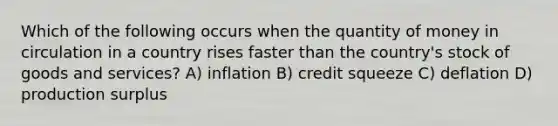 Which of the following occurs when the quantity of money in circulation in a country rises faster than the country's stock of goods and services? A) inflation B) credit squeeze C) deflation D) production surplus