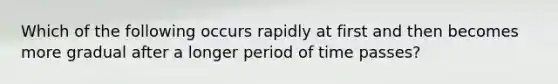 Which of the following occurs rapidly at first and then becomes more gradual after a longer period of time passes?