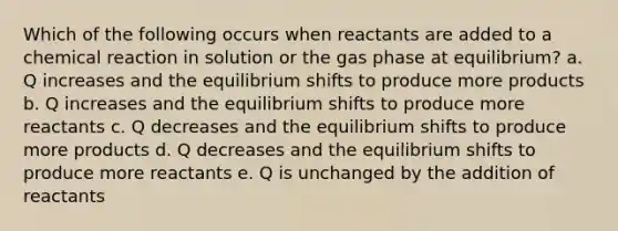 Which of the following occurs when reactants are added to a chemical reaction in solution or the gas phase at equilibrium? a. Q increases and the equilibrium shifts to produce more products b. Q increases and the equilibrium shifts to produce more reactants c. Q decreases and the equilibrium shifts to produce more products d. Q decreases and the equilibrium shifts to produce more reactants e. Q is unchanged by the addition of reactants