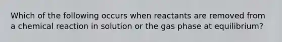 Which of the following occurs when reactants are removed from a chemical reaction in solution or the gas phase at equilibrium?