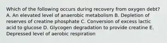 Which of the following occurs during recovery from oxygen debt? A. An elevated level of anaerobic metabolism B. Depletion of reserves of creatine phosphate C. Conversion of excess lactic acid to glucose D. Glycogen degradation to provide creatine E. Depressed level of aerobic respiration