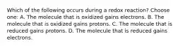 Which of the following occurs during a redox reaction? Choose one: A. The molecule that is oxidized gains electrons. B. The molecule that is oxidized gains protons. C. The molecule that is reduced gains protons. D. The molecule that is reduced gains electrons.