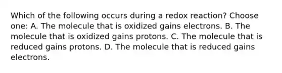 Which of the following occurs during a redox reaction? Choose one: A. The molecule that is oxidized gains electrons. B. The molecule that is oxidized gains protons. C. The molecule that is reduced gains protons. D. The molecule that is reduced gains electrons.