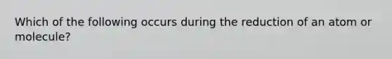 Which of the following occurs during the reduction of an atom or molecule?