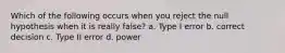 Which of the following occurs when you reject the null hypothesis when it is really false? a. Type I error b. correct decision c. Type II error d. power