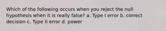 Which of the following occurs when you reject the null hypothesis when it is really false? a. Type I error b. correct decision c. Type II error d. power