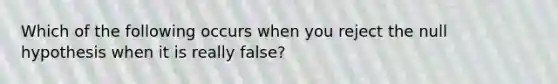 Which of the following occurs when you reject the null hypothesis when it is really false?