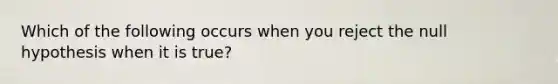Which of the following occurs when you reject the null hypothesis when it is true?