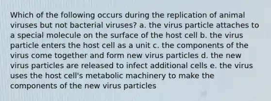 Which of the following occurs during the replication of animal viruses but not bacterial viruses? a. the virus particle attaches to a special molecule on the surface of the host cell b. the virus particle enters the host cell as a unit c. the components of the virus come together and form new virus particles d. the new virus particles are released to infect additional cells e. the virus uses the host cell's metabolic machinery to make the components of the new virus particles