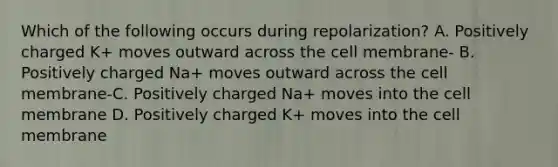 Which of the following occurs during repolarization? A. Positively charged K+ moves outward across the cell membrane- B. Positively charged Na+ moves outward across the cell membrane-C. Positively charged Na+ moves into the cell membrane D. Positively charged K+ moves into the cell membrane