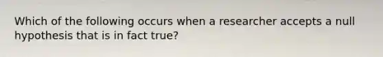 Which of the following occurs when a researcher accepts a null hypothesis that is in fact true?