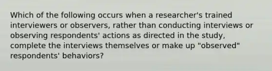 Which of the following occurs when a researcher's trained interviewers or observers, rather than conducting interviews or observing respondents' actions as directed in the study, complete the interviews themselves or make up "observed" respondents' behaviors?