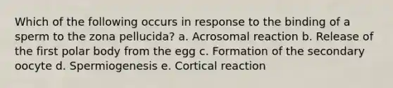 Which of the following occurs in response to the binding of a sperm to the zona pellucida? a. Acrosomal reaction b. Release of the first polar body from the egg c. Formation of the secondary oocyte d. Spermiogenesis e. Cortical reaction