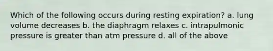 Which of the following occurs during resting expiration? a. lung volume decreases b. the diaphragm relaxes c. intrapulmonic pressure is greater than atm pressure d. all of the above