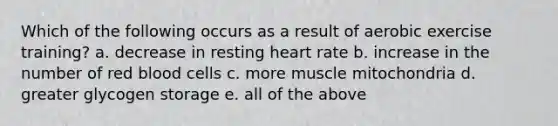 Which of the following occurs as a result of aerobic exercise training? a. decrease in resting heart rate b. increase in the number of red blood cells c. more muscle mitochondria d. greater glycogen storage e. all of the above