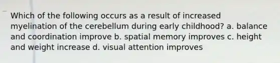 Which of the following occurs as a result of increased myelination of the cerebellum during early childhood? a. balance and coordination improve b. spatial memory improves c. height and weight increase d. visual attention improves